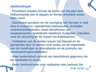 Aanbevelingen
- Prioriteiten bepalen binnen de acties van het plan door
hefboomacties aan te stippen en minder prioritaire acties
laten varen.
- Dashboard opmaken om de voortgang van het plan in real
time te evalueren: operationele beleidsacties, duidelijke
verantwoordelijkheden, exact identificeren van
tussenpersonen, realistische deadlines, budgetten, indicaties
rond de uitvoering en de impact van beleidsacties.
- Verbeteren van de relaties tussen het Gewest en de
gemeentes door te werken rond 'pistes om de organisatie
van de instellingen te rationaliseren en de promotie van
samenwerkingsmodaliteiten.'
- Meer systematisch gebruik van beschikbare gegevens om
het fietsbeleid te sturen
- Beter communiceren over realisaties naar partners toe
                                                            20
 