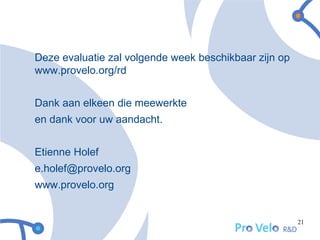 Deze evaluatie zal volgende week beschikbaar zijn op
www.provelo.org/rd


Dank aan elkeen die meewerkte
en dank voor uw aandacht.


Etienne Holef
e.holef@provelo.org
www.provelo.org


                                                       21
 