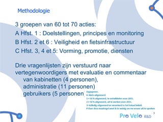 Methodologie

3 groepen van 60 tot 70 acties:
A Hfst. 1 : Doelstellingen, principes en monitoring
B Hfst. 2 et 6 : Veiligheid en fietsinfrastructuur
C Hfst. 3, 4 et 5: Vorming, promotie, diensten

Drie vragenlijsten zijn verstuurd naar
vertegenwoordigers met evaluatie en commentaar
   van kabinetten (4 personen),
   administratie (11 personen)
   gebruikers (5 personen)


                                                      5
 