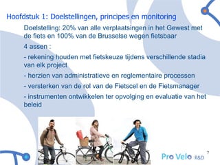Hoofdstuk 1: Doelstellingen, principes en monitoring
     Doelstelling: 20% van alle verplaatsingen in het Gewest met
     de fiets en 100% van de Brusselse wegen fietsbaar
     4 assen:
     - rekening houden met fietskeuze tijdens verschillende stadia
     van elk project
     - herzien van administratieve en reglementaire processen
     - versterken van de rol van de Fietscel en de Fietsmanager
     - instrumenten ontwikkelen ter opvolging en evaluatie van het
     beleid




                                                                     7
 
