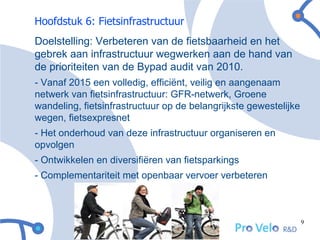 Hoofdstuk 6: Fietsinfrastructuur
Doelstelling: Verbeteren van de fietsbaarheid en het
gebrek aan infrastructuur wegwerken aan de hand van
de prioriteiten van de Bypad audit van 2010.
- Vanaf 2015 een volledig, efficiënt, veilig en aangenaam
netwerk van fietsinfrastructuur: GFR-netwerk, Groene
wandeling, fietsinfrastructuur op de belangrijkste gewestelijke
wegen, fietsexpresnet
- Het onderhoud van deze infrastructuur organiseren en
opvolgen
- Ontwikkelen en diversifiëren van fietsparkings
- Complementariteit met openbaar vervoer verbeteren



                                                                  9
 