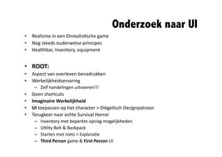 Onderzoek naar UI	
  
•  Realisme	
  in	
  een	
  Onrealis@sche	
  game	
  
•  Nog	
  steeds	
  ouderwetse	
  principes	
  
•  Healthbar,	
  Inventory,	
  equipment	
  


•  ROOT:	
  
•  Aspect	
  van	
  overleven	
  benadrukken	
  
•  Werkelijkheidservaring	
  
      –  Zelf	
  handelingen	
  uitvoeren!!!	
  
•    Geen	
  shortcuts	
  
•    Imaginaire	
  Werkelijkheid	
  
•    UI	
  toepassen	
  op	
  het	
  character	
  >	
  Diëge@sch	
  Designpatroon	
  	
  
•    Terugkeer	
  naar	
  echte	
  Survival	
  Horror	
  
      –    Inventory	
  met	
  beperkte	
  opslag	
  mogelijkheden	
  
      –    U@lity	
  Belt	
  &	
  Backpack	
  
      –    Starten	
  met	
  niets	
  >	
  Explora@e	
  
      –    Third	
  Person	
  game	
  &	
  First	
  Person	
  UI	
  
 