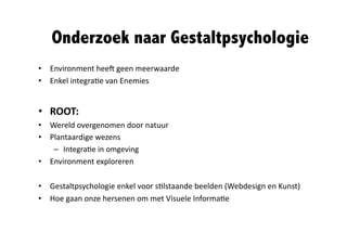Onderzoek naar Gestaltpsychologie	
  
•  Environment	
  hee*	
  geen	
  meerwaarde	
  
•  Enkel	
  integra@e	
  van	
  Enemies	
  


•  ROOT:	
  
•  Wereld	
  overgenomen	
  door	
  natuur	
  
•  Plantaardige	
  wezens	
  
    –  Integra@e	
  in	
  omgeving	
  
•  Environment	
  exploreren	
  

•  Gestaltpsychologie	
  enkel	
  voor	
  s@lstaande	
  beelden	
  (Webdesign	
  en	
  Kunst)	
  
•  Hoe	
  gaan	
  onze	
  hersenen	
  om	
  met	
  Visuele	
  Informa@e	
  
 
