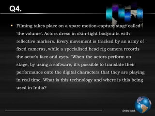 Q4.

 Filming takes place on a spare motion-capture stage called
  'the volume'. Actors dress in skin-tight bodysuits with
  reflective markers. Every movement is tracked by an army of
  fixed cameras, while a specialised head rig camera records
  the actor's face and eyes. "When the actors perform on
  stage, by using a software, it's possible to translate their
  performance onto the digital characters that they are playing
  in real time. What is this technology and where is this being
  used in India?




                                                       Shibu lijack
 