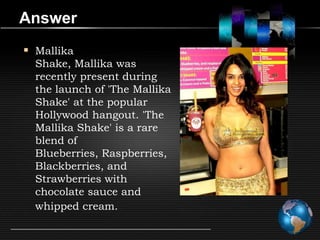 Answer
 Mallika
  Shake, Mallika was
  recently present during
  the launch of 'The Mallika
  Shake' at the popular
  Hollywood hangout. 'The
  Mallika Shake' is a rare
  blend of
  Blueberries, Raspberries,
  Blackberries, and
  Strawberries with
  chocolate sauce and
  whipped cream.
 