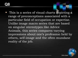 Q8

 This is a series of visual charts depicting a
  range of preconceptions associated with a
  particular field of occupation or expertise.
  Unlike image macro series that are based
  on singular stereotypes like Advice
  Animals, this series compares varying
  impressions about one’s profession held by
  others, self-image and the often mundane
  reality of the job.



                                       Shibu lijack
 