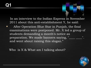 Q1

  In an interview to the Indian Express in November
  2011 about this anti-establishment Y, he said:
    After Operation Blue Star in Punjab, the final
  examinations were postponed. Mr. X led a group of
  students demanding a month’s notice as
  preparation. We made banners saying, "____ ____".
  and went about raising this slogan.”

 Who is X & What am I talking about?
 