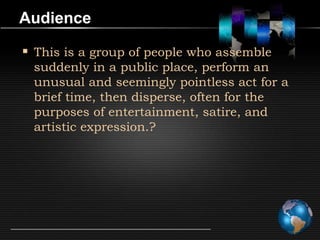Audience

 This is a group of people who assemble
 suddenly in a public place, perform an
 unusual and seemingly pointless act for a
 brief time, then disperse, often for the
 purposes of entertainment, satire, and
 artistic expression.?
 