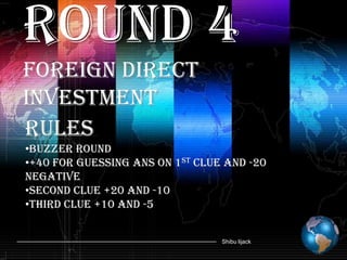 Round 4
Foreign Direct
Investment
Rules
•Buzzer round
•+40 for guessing ans on 1st clue and -20
negative
•Second Clue +20 and -10
•Third clue +10 and -5


                                 Shibu lijack
 