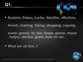 Q1.


 Kanjoos, Pakau, Lucha, Satellite, effortless,

  forced, chatting, biking, shopping, copying,

  movie, groovy, hi, bye, despo, ganna, shana
  , helper, ditcher, guest, host etc etc..

 What are all this..?
 