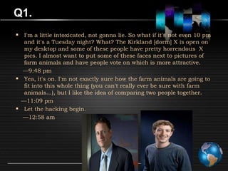 Q1.
 I'm a little intoxicated, not gonna lie. So what if it's not even 10 pm
  and it's a Tuesday night? What? The Kirkland [dorm] X is open on
  my desktop and some of these people have pretty horrendous X
  pics. I almost want to put some of these faces next to pictures of
  farm animals and have people vote on which is more attractive.
  —9:48 pm
 Yea, it's on. I'm not exactly sure how the farm animals are going to
  fit into this whole thing (you can't really ever be sure with farm
  animals...), but I like the idea of comparing two people together.
 —11:09 pm
 Let the hacking begin.
  —12:58 am
 