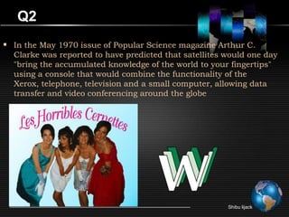Q2
 In the May 1970 issue of Popular Science magazine Arthur C.
  Clarke was reported to have predicted that satellites would one day
  "bring the accumulated knowledge of the world to your fingertips"
  using a console that would combine the functionality of the
  Xerox, telephone, television and a small computer, allowing data
  transfer and video conferencing around the globe




                                                        Shibu lijack
 