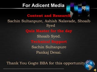 For Adicent Media

          Content and Research
Sachin Sultanpure, Ashish Nalavade, Shoaib
                    Syed
         Quiz Master for the day
               Shoaib Syed.
            Technical Support
            Sachin Sultanpure
              Pankaj Desai.

Thank You Gogte BBA for this opportunity.
 