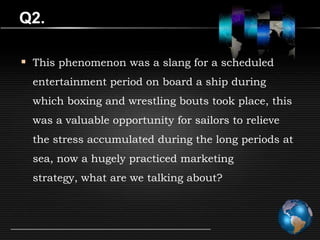 Q2.

 This phenomenon was a slang for a scheduled
  entertainment period on board a ship during
  which boxing and wrestling bouts took place, this
  was a valuable opportunity for sailors to relieve
  the stress accumulated during the long periods at
  sea, now a hugely practiced marketing
  strategy, what are we talking about?
 