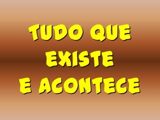 Tudo que
   existe
e acontece
 