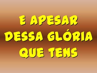 E apesar
dessa glória
  que tens
 