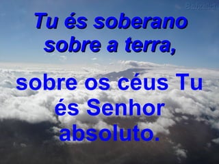 Tu és soberano sobre a terra,   sobre os céus Tu és Senhor absoluto. 
