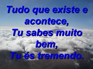 Tudo que existe e acontece, Tu sabes muito bem, Tu és tremendo. 