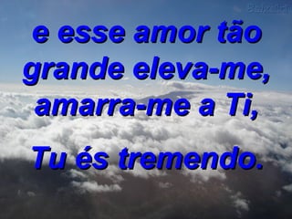 e esse amor tão grande eleva-me, amarra-me a Ti, Tu és tremendo. 