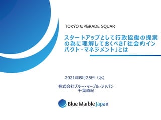スタートアップとして⾏政協働の提案
の為に理解しておくべき「社会的イン
パクト・マネジメント」とは
2021年8⽉25⽇（⽔）
株式会社ブルー・マーブル・ジャパン
千葉直紀
TOKYO UPGRADE SQUAR
 