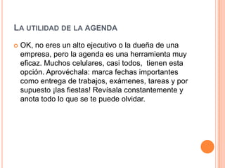 LA UTILIDAD DE LA AGENDA
   OK, no eres un alto ejecutivo o la dueña de una
    empresa, pero la agenda es una herramienta muy
    eficaz. Muchos celulares, casi todos, tienen esta
    opción. Aprovéchala: marca fechas importantes
    como entrega de trabajos, exámenes, tareas y por
    supuesto ¡las fiestas! Revísala constantemente y
    anota todo lo que se te puede olvidar.
 