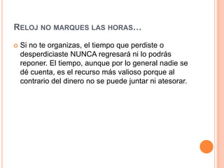 RELOJ NO MARQUES LAS HORAS…

   Si no te organizas, el tiempo que perdiste o
    desperdiciaste NUNCA regresará ni lo podrás
    reponer. El tiempo, aunque por lo general nadie se
    dé cuenta, es el recurso más valioso porque al
    contrario del dinero no se puede juntar ni atesorar.
 