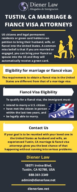 TUSTIN, CA MARRIAGE &
FIANCE VISA ATTORNEYS
US citizens and legal permanent
residents or green card holders can
petition to bring their husband, wife, or
fiancé into the United States. A common
miss belief is that if you are married or
engaged, you can bring your fiancé or
spouse into the US and they will
automatically receive a green card.
Eligibility for marriage or fiancé visas
The requirements to obtain a fiancé visa in the United
States are different from that of a marriage visa.
Fiancé Visa Eligibility
To qualify for a fiancé visa, the immigrant must:
intend to marry a U.S. citizen
have met the citizen in person
within the last two years, and
be legally able to marry.
Contact Us
If your goal is to be reunited with your loved one in
the United States as husband and wife, an
experienced Tustin, CA marriage & fiancé visa
attorneys gives you the best chance of that
happening without running into serious problems.
18071 Irvine Blvd,
Tustin, CA 92780, USA
888-361-3349
admin@dienerlaw.net
dienerlaw.net
Diener Law
 