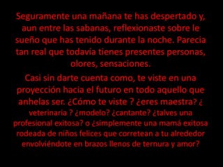 Seguramente una mañana te has despertado y,
  aun entre las sabanas, reflexionaste sobre le
sueño que has tenido durante la noche. Parecia
tan real que todavía tienes presentes personas,
               olores, sensaciones.
   Casi sin darte cuenta como, te viste en una
proyección hacia el futuro en todo aquello que
 anhelas ser. ¿Cómo te viste ? ¿eres maestra? ¿
     veterinaria ? ¿modelo? ¿cantante? ¿talves una
profesional exitosa? o ¿simplemente una mamá exitosa
 rodeada de niños felices que corretean a tu alrededor
   envolviéndote en brazos llenos de ternura y amor?
 