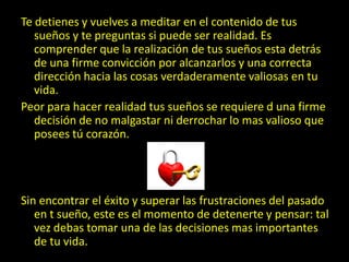 Te detienes y vuelves a meditar en el contenido de tus
   sueños y te preguntas si puede ser realidad. Es
   comprender que la realización de tus sueños esta detrás
   de una firme convicción por alcanzarlos y una correcta
   dirección hacia las cosas verdaderamente valiosas en tu
   vida.
Peor para hacer realidad tus sueños se requiere d una firme
   decisión de no malgastar ni derrochar lo mas valioso que
   posees tú corazón.




Sin encontrar el éxito y superar las frustraciones del pasado
   en t sueño, este es el momento de detenerte y pensar: tal
   vez debas tomar una de las decisiones mas importantes
   de tu vida.
 
