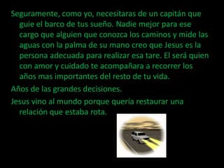 Seguramente, como yo, necesitaras de un capitán que
  guie el barco de tus sueño. Nadie mejor para ese
  cargo que alguien que conozca los caminos y mide las
  aguas con la palma de su mano creo que Jesus es la
  persona adecuada para realizar esa tare. El será quien
  con amor y cuidado te acompañara a recorrer los
  años mas importantes del resto de tu vida.
Años de las grandes decisiones.
Jesus vino al mundo porque quería restaurar una
  relación que estaba rota.
 