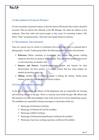 Page 27
3.6 Recruitment of General Workers
For the recruitment of general workers, at first the factory GM decides that workers should be
recruited. Then he informs this officially to the HR Manager. He orders his officers to hire
employee. Then they select and recruit people as they need. For recruiting workers, SSL
follow “Gate” recruitment policy. They don’t hire people based on reference.
3.7 Recruitment Advertisement
There are various ways by which it is informed to the workers that there is a garment that is
taking people. Usually Tusuka group follow the following policies to make advertisement-
 Reference: Before sometime of recruitment, they inform their present working
employees that they are going to recruit people. They can inform people if they know
or with whom they are familiar with.
 Banners and Posters: TusukaGrouparranges posters and banners for their
advertisement. On these posters, it is usually written that how many peoples are
needed, the position, salary etc.
 Miking: Another way of informing people is miking. By miking, Tusuka group
informs people that they are going to recruit workers.
3.8 Gate Policy of Recruitment
At the day of recruitment, the officers of HR department who are responsible for selecting
and recruiting, they go to the gate. There is a security room beside the gate. HR officers take
their position over there and candidates come to the room one by one by maintaining a queue.
The candidates are responsible to bring some papers or documents which are-
 Photocopy of Chairman Certificate
 Photocopy of National Id Card (If available)
 Photocopy of Birth Certificate
 Photocopy of Educational Qualification Certificate (If available)
 Photocopy of previous working experience certificate (If available)
 