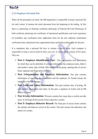 Page 29
3.12 Employee Personal File
When all the procedures are done, the HR department is responsible to keep a personal file
for each worker. It contains the entire document from the beginning to the ending. At first
there is a photocopy of chairman certificate, photocopy of National ID Card/ Photocopy of
birth certificate, photocopy the certificates of educational qualification and work experience
(if available), age verification form, application form for the job, employee information
verification form, declaration form, appointment letter and finally joining letter for the post.
It is mandatory that a personal file have to contain a service book. Each company is
responsible to keep a service book by their own cost. A service book consists of five parts.
They are-
 Part 1- Employee Identification Part – This part contains such information
by which they can be identified. It contains information like employee name, father’s
and mother’s name, date of birth, NID number, blood group, opening date of service
book, signature and finger print of worker.
 Part 2-Organization and Employer Information- This part contains
information of regarding the organization and the employer. In Tusuka Group, the
employer is the HR manager.
 Part 3-Job and Salary Information: This part contains date of joining, ID
card number, designation and salary. In this part, a signature of worker and an HR
officer is a must.
 Part 4-Leave Information: This part contains how many days a worker can take
leave. It will keep all the record of leave taken by a worker.
 Part 5- Employee Behavior Record: The final part of service book contains
the attitude and behavior record of the worker. This part ensures the dedication and
nature of a worker.
 