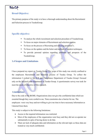 Page 3
Broad Objective:
The primary purpose of the study is to have a thorough understanding about the Recruitment
and Selection process in TusukaGroup.
Specific objective:
 To analyze the whole recruitment and selection procedure of TusukaGroup.
 To focus on major elements of Recruitment and selection process.
 To focus on the process of Recruiting and selecting personnel’s.
 To focus on the updates and the better and methods of modern techniques.
 To provide personal opinion regarding problems and prospects of the
TusukaGroup.
1.4 Scopes and Limitations
I have prepared my report on Tusuka Group The scope of this study was strictly confined to
the employees Recruitment and Selection process of Tusuka Group. To collect the
information I worked in the H.R and Compliance Department of Tusuka Group.I focused
only on the Secured jeans department in Tusuka Group. A questionnaire survey was took for
meet the needs of objective of this research.
Limitiations
Due to the code of the BGME, Organizations does not give the confidential data which are
essential though they were cordial to me. Time constraints also a barrier for me. The
employees were very busy and not willing to give me time to have necessary information as
I desired from them.
This study is subject to the following limitations:
 Access to the required information was restricted.
 Most of the employees of the organization were busy and they did not co-operate me
substantially in spite of having desire to do that.
 There are lack of adequate data and information on the relevant topic as these data are
treated as very much confidential.
 