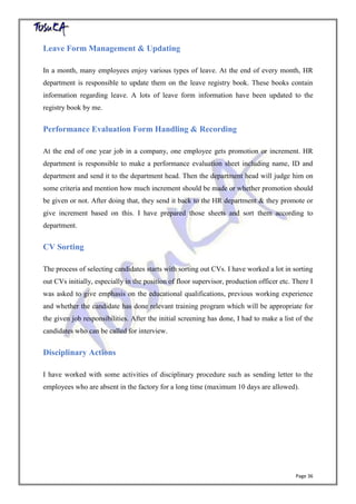 Page 36
Leave Form Management & Updating
In a month, many employees enjoy various types of leave. At the end of every month, HR
department is responsible to update them on the leave registry book. These books contain
information regarding leave. A lots of leave form information have been updated to the
registry book by me.
Performance Evaluation Form Handling & Recording
At the end of one year job in a company, one employee gets promotion or increment. HR
department is responsible to make a performance evaluation sheet including name, ID and
department and send it to the department head. Then the department head will judge him on
some criteria and mention how much increment should be made or whether promotion should
be given or not. After doing that, they send it back to the HR department & they promote or
give increment based on this. I have prepared those sheets and sort them according to
department.
CV Sorting
The process of selecting candidates starts with sorting out CVs. I have worked a lot in sorting
out CVs initially, especially in the position of floor supervisor, production officer etc. There I
was asked to give emphasis on the educational qualifications, previous working experience
and whether the candidate has done relevant training program which will be appropriate for
the given job responsibilities. After the initial screening has done, I had to make a list of the
candidates who can be called for interview.
Disciplinary Actions
I have worked with some activities of disciplinary procedure such as sending letter to the
employees who are absent in the factory for a long time (maximum 10 days are allowed).
 