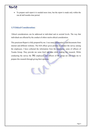 Page 4
 To prepare such report it is needed more time, but the report is made only within the
one & half months time period.
1.5 Ethical Consideration:
Ethical considerations can be addressed at individual and at societal levels. The way that
individuals are affected by the conduct of others merits ethical consideration.
This practicum Report is fully prepared by me .I use many information’s and documents from
internet and different websites. The H.R officer gives permits to conduct the survey among
the employees. I have collected the information from the employees, some of officers of
Tusuka Group. They provide me some brief and data while making this research. While
conducting the survey the TG employees and officers of the group are also help me to
prepare this research through giving their opinions.
 