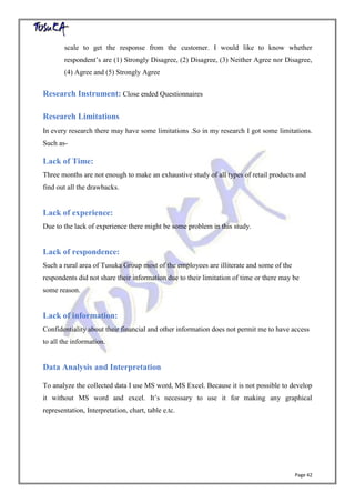 Page 42
scale to get the response from the customer. I would like to know whether
respondent’s are (1) Strongly Disagree, (2) Disagree, (3) Neither Agree nor Disagree,
(4) Agree and (5) Strongly Agree
Research Instrument: Close ended Questionnaires
Research Limitations
In every research there may have some limitations .So in my research I got some limitations.
Such as-
Lack of Time:
Three months are not enough to make an exhaustive study of all types of retail products and
find out all the drawbacks.
Lack of experience:
Due to the lack of experience there might be some problem in this study.
Lack of respondence:
Such a rural area of Tusuka Group most of the employees are illiterate and some of the
respondents did not share their information due to their limitation of time or there may be
some reason.
Lack of information:
Confidentiality about their financial and other information does not permit me to have access
to all the information.
Data Analysis and Interpretation
To analyze the collected data I use MS word, MS Excel. Because it is not possible to develop
it without MS word and excel. It’s necessary to use it for making any graphical
representation, Interpretation, chart, table e.tc.
 