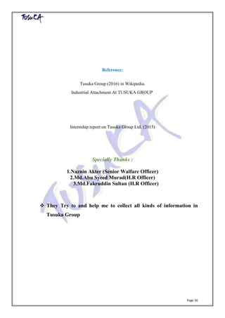 Page 50
Reference:
Tusuka Group (2016) in Wikipedia.
Industrial Attachment At TUSUKA GROUP
Internship report on Tusuka Group Ltd. (2015)
Specially Thanks :
1.Naznin Akter (Senior Walfare Officer)
2.Md.Abu Syeed Murad(H.R Officer)
3.Md.Fakruddin Sultan (H.R Officer)
 They Try to and help me to collect all kinds of information in
Tusuka Group
 