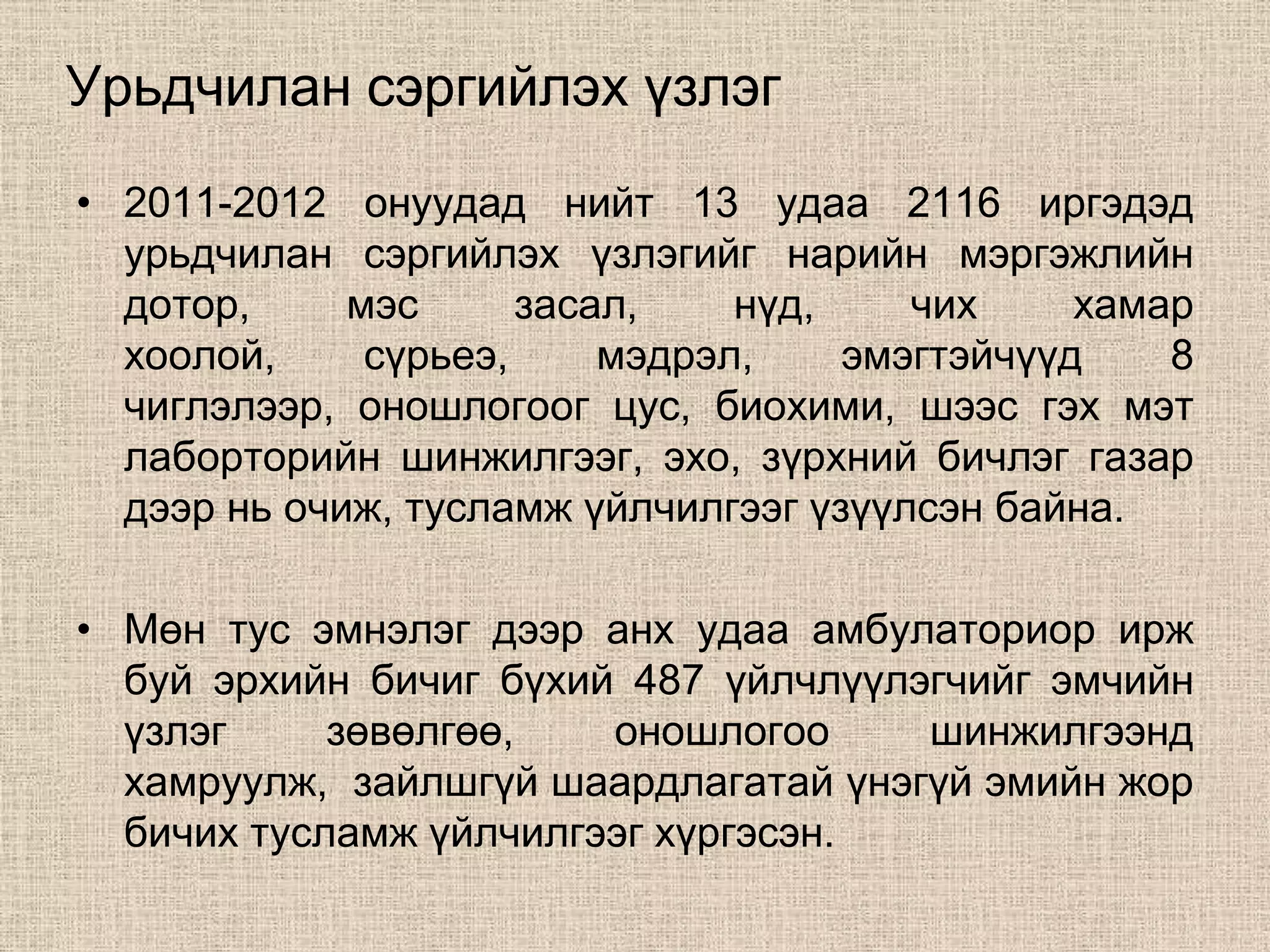 Урьдчилан сэргийлэх үзлэг
• 2011-2012 онуудад нийт 13 удаа 2116 иргэдэд
  урьдчилан сэргийлэх үзлэгийг нарийн мэргэжлийн
  дотор,     мэс      засал,    нүд,    чих     хамар
  хоолой,     сүрьеэ,     мэдрэл,    эмэгтэйчүүд    8
  чиглэлээр, оношлогоог цус, биохими, шээс гэх мэт
  лаборторийн шинжилгээг, эхо, зүрхний бичлэг газар
  дээр нь очиж, тусламж үйлчилгээг үзүүлсэн байна.

• Мөн тус эмнэлэг дээр анх удаа амбулаториор ирж
  буй эрхийн бичиг бүхий 487 үйлчлүүлэгчийг эмчийн
  үзлэг     зөвөлгөө,   оношлогоо     шинжилгээнд
  хамруулж, зайлшгүй шаардлагатай үнэгүй эмийн жор
  бичих тусламж үйлчилгээг хүргэсэн.
 