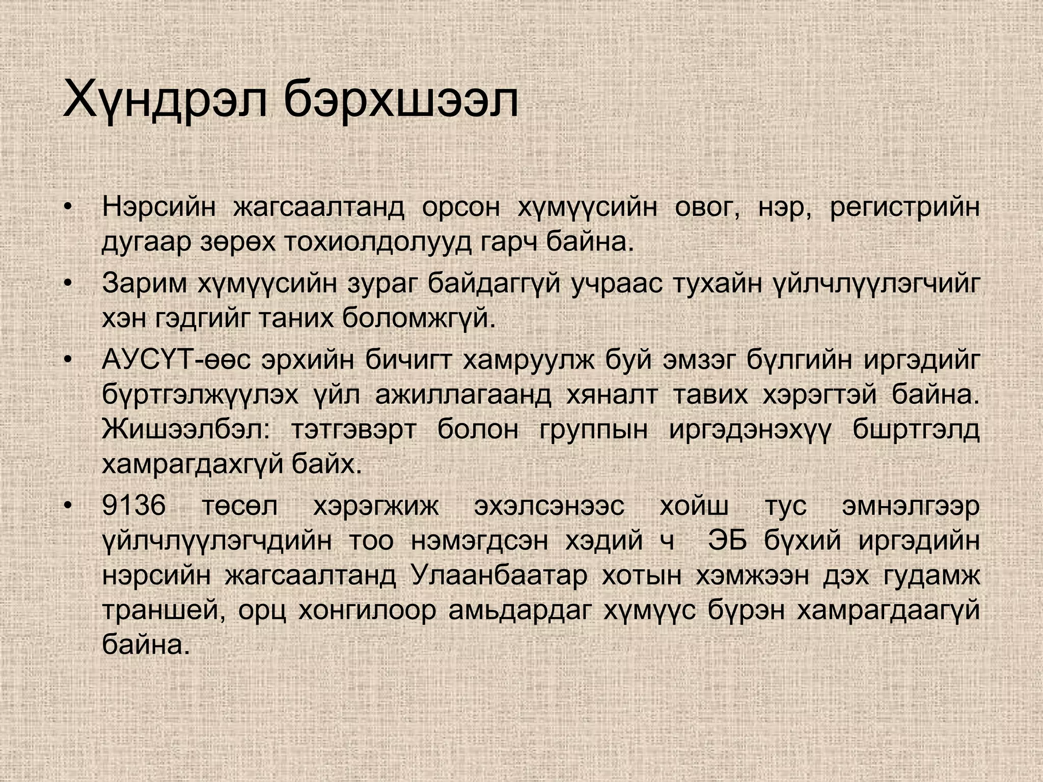 Хүндрэл бэрхшээл
• Нэрсийн жагсаалтанд орсон хүмүүсийн овог, нэр, регистрийн
  дугаар зөрөх тохиолдолууд гарч байна.
• Зарим хүмүүсийн зураг байдаггүй учраас тухайн үйлчлүүлэгчийг
  хэн гэдгийг таних боломжгүй.
• АУСҮТ-өөс эрхийн бичигт хамруулж буй эмзэг бүлгийн иргэдийг
  бүртгэлжүүлэх үйл ажиллагаанд хяналт тавих хэрэгтэй байна.
  Жишээлбэл: тэтгэвэрт болон группын иргэдэнэхүү бшртгэлд
  хамрагдахгүй байх.
• 9136 төсөл хэрэгжиж эхэлсэнээс хойш тус эмнэлгээр
  үйлчлүүлэгчдийн тоо нэмэгдсэн хэдий ч ЭБ бүхий иргэдийн
  нэрсийн жагсаалтанд Улаанбаатар хотын хэмжээн дэх гудамж
  траншей, орц хонгилоор амьдардаг хүмүүс бүрэн хамрагдаагүй
  байна.
 