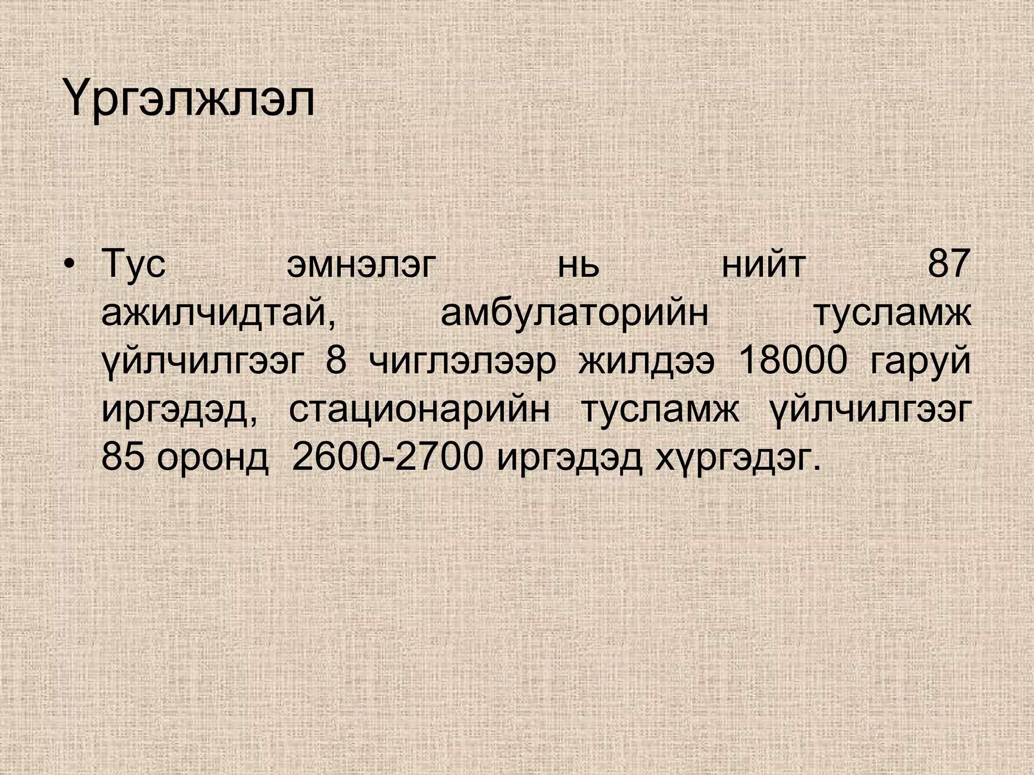 Үргэлжлэл


• Тус      эмнэлэг      нь      нийт      87
  ажилчидтай,      амбулаторийн      тусламж
  үйлчилгээг 8 чиглэлээр жилдээ 18000 гаруй
  иргэдэд, стационарийн тусламж үйлчилгээг
  85 оронд 2600-2700 иргэдэд хүргэдэг.
 