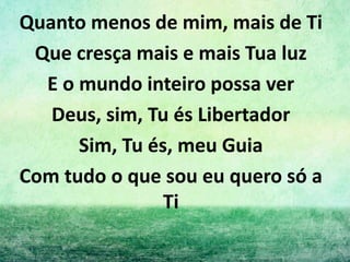 Quanto menos de mim, mais de Ti
Que cresça mais e mais Tua luz
E o mundo inteiro possa ver
Deus, sim, Tu és Libertador
Sim, Tu és, meu Guia
Com tudo o que sou eu quero só a
Ti
 
