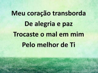Meu coração transborda
De alegria e paz
Trocaste o mal em mim
Pelo melhor de Ti
 