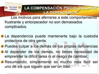 Tus zonas
   erróneas LA COMPENSACIÓN PSICOLÓGICA DE
                       LA DEPENDENCIA
    Los motivos para aferrarse a este comportamiento
frustrante y entorpecedor no son demasiados
complicados.

La dependencia puede mantenerte bajo la custodia
protectora de otra gente.
Puedes culpar a los demás de tus propias deficiencias
Al depender de los demás, no tienes necesidad de
emprender la difícil tarea ni el riesgo de cambiar.
Resumiendo; simplemente es mucho más fácil ser
uno de los que siguen que ser un líder.
 