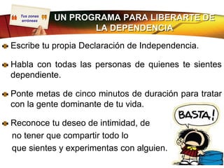 Tus zonas
   erróneas   UN PROGRAMA PARA LIBERARTE DE
                     LA DEPENDENCIA

Escribe tu propia Declaración de Independencia.

Habla con todas las personas de quienes te sientes
dependiente.

Ponte metas de cinco minutos de duración para tratar
con la gente dominante de tu vida.

Reconoce tu deseo de intimidad, de
no tener que compartir todo lo
que sientes y experimentas con alguien.
 