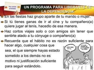 Tus zonas
   erróneas  UN PROGRAMA PARA LIBERARTE DE
                        LA DEPENDENCIA
En las fiestas haz grupo aparte de tu marido o mujer.
Si tú tienes ganas de ir al cine y tu compañero(a)
quiere jugar al tenis, hacedlo de esa manera.
Haz cortos viajes solo o con amigos sin tener que
sentirte atado a tu cónyuge o compañero(a)
Recuerda que el hábito no es razón suficiente para
hacer algo, cualquier cosa que
sea, el que siempre hayas estado
sometido a los demás no es
motivo ni justificación suficiente
para seguir estándolo.
 