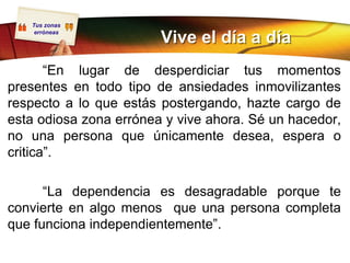 Tus zonas
    erróneas
                        Vive el día a día
       “En lugar de desperdiciar tus momentos
presentes en todo tipo de ansiedades inmovilizantes
respecto a lo que estás postergando, hazte cargo de
esta odiosa zona errónea y vive ahora. Sé un hacedor,
no una persona que únicamente desea, espera o
critica”.

      “La dependencia es desagradable porque te
convierte en algo menos que una persona completa
que funciona independientemente”.
 