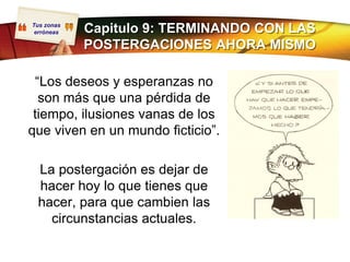 Tus zonas
 erróneas   Capitulo 9: TERMINANDO CON LAS
            POSTERGACIONES AHORA MISMO

 “Los deseos y esperanzas no
  son más que una pérdida de
 tiempo, ilusiones vanas de los
que viven en un mundo ficticio”.

 La postergación es dejar de
 hacer hoy lo que tienes que
 hacer, para que cambien las
   circunstancias actuales.
 