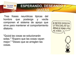 Tus zonas
    erróneas   ESPERANDO, DESEANDO Y
                      QUIZÁS.
 Tres frases neuróticas típicas del
hombre que posterga y vacila
componen el sistema de apoyo que
sirve para mantener el comportamiento
dilatorio.

"Quizá las cosas se solucionarán
solas." "Espero que las cosas vayan
mejor." "Deseo que se arreglen las
cosas.
 
