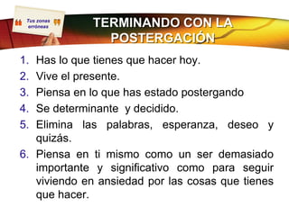 Tus zonas
  erróneas   TERMINANDO CON LA
               POSTERGACIÓN
1. Has lo que tienes que hacer hoy.
2. Vive el presente.
3. Piensa en lo que has estado postergando
4. Se determinante y decidido.
5. Elimina las palabras, esperanza, deseo y
   quizás.
6. Piensa en ti mismo como un ser demasiado
   importante y significativo como para seguir
   viviendo en ansiedad por las cosas que tienes
   que hacer.
 