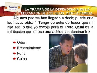 Tus zonas
 erróneas
                LA TRAMPA DE LA DEPENDENCIA EN LA
              EDUCACIÓN DE LOS HIJOS Y EN LA FAMILIA.
    Algunos padres han llegado a decir; puede que
los hayas oído: “ Tengo derecho de hacer que mi
hijo sea lo que yo escoja para él” Pero ¿cual es la
retribución que ofrece una actitud tan dominante?

            Odio
            Resentimiento
            Furia
            Culpa
 